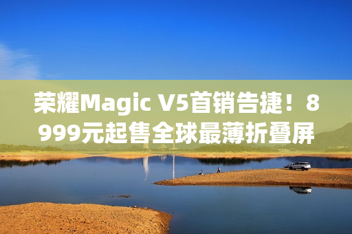 荣耀Magic V5首销告捷！8999元起售全球最薄折叠屏引爆市场