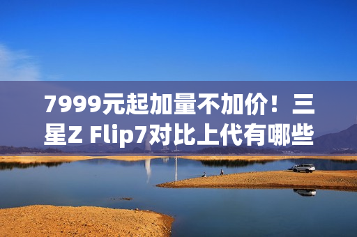 7999元起加量不加价!三星Z Flip7对比上代有哪些升级 7999元起加量不加价!三星Z Flip7对比上代有哪些升级