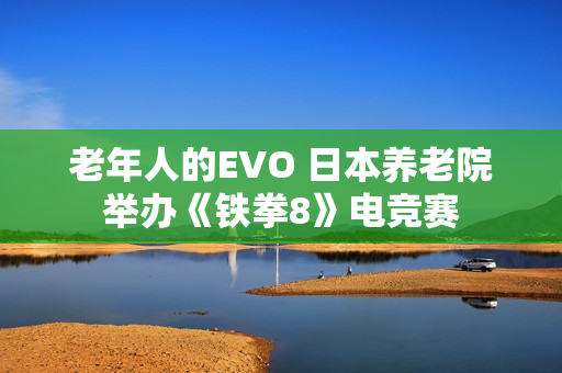老年人的EVO 日本养老院举办《铁拳8》电竞赛