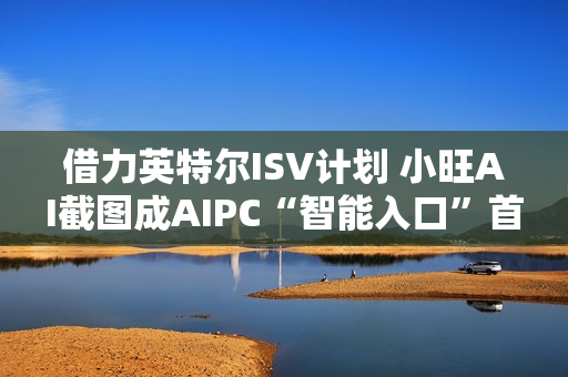 借力英特尔ISV计划 小旺AI截图成AIPC“智能入口”首站