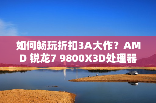 如何畅玩折扣3A大作？AMD 锐龙7 9800X3D处理器首选
