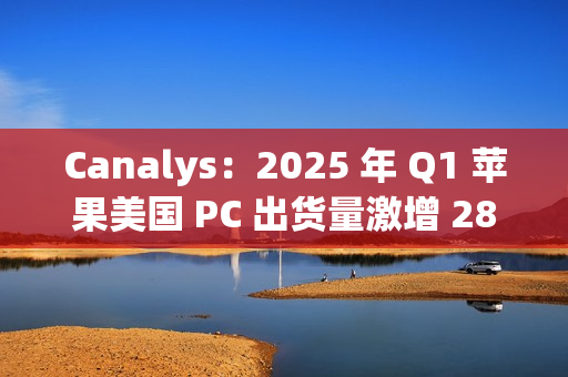 Canalys：2025 年 Q1 苹果美国 PC 出货量激增 28.7%，份额升至 16%