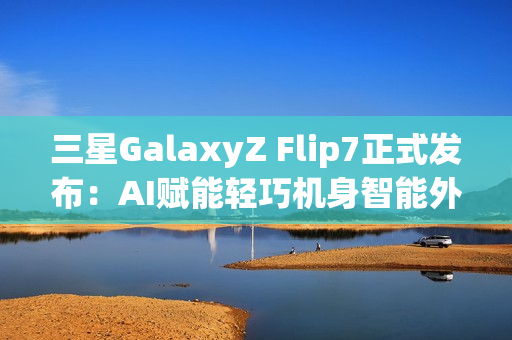 三星GalaxyZ Flip7正式发布：AI赋能轻巧机身智能外屏焕新升级