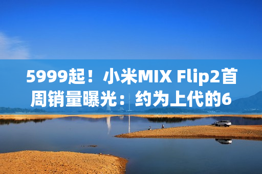 5999起！小米MIX Flip2首周销量曝光：约为上代的60%