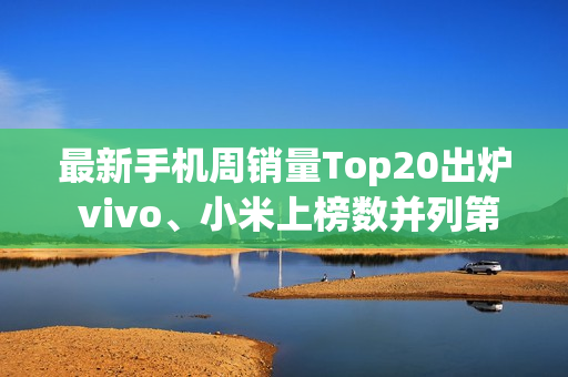最新手机周销量Top20出炉 vivo、小米上榜数并列第一