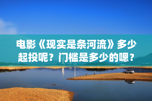电影《现实是条河流》多少起投呢？门槛是多少的嗯？多少起投呢？(现实就是现实)