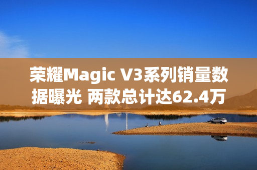 荣耀Magic V3系列销量数据曝光 两款总计达62.4万台！