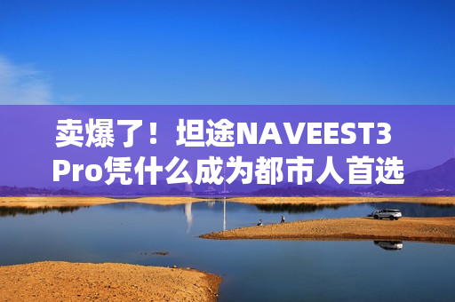 卖爆了！坦途NAVEEST3 Pro凭什么成为都市人首选？