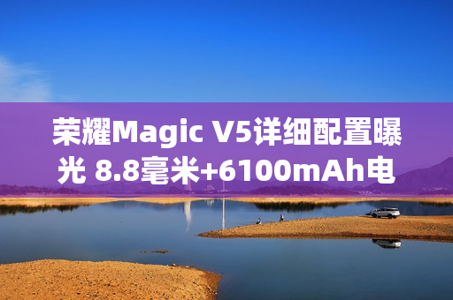 荣耀Magic V5详细配置曝光 8.8毫米+6100mAh电池