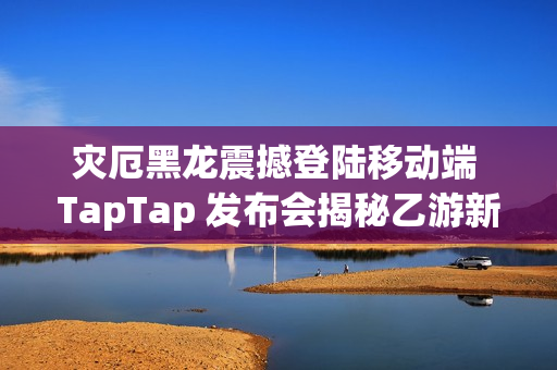 灾厄黑龙震撼登陆移动端 TapTap 发布会揭秘乙游新作