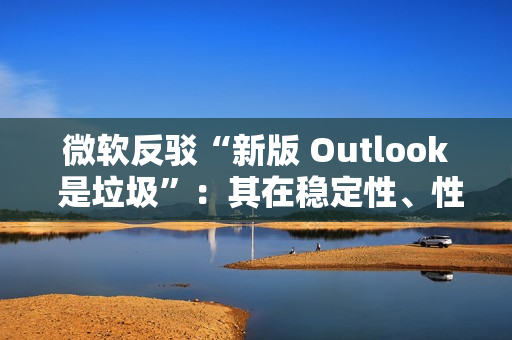 微软反驳“新版 Outlook 是垃圾”：其在稳定性、性能及安全性方面实现均提升，并带来多种新功能