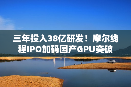 三年投入38亿研发！摩尔线程IPO加码国产GPU突破