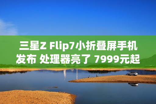 三星Z Flip7小折叠屏手机发布 处理器亮了 7999元起