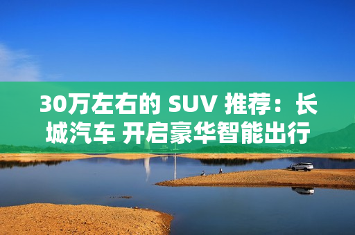 30万左右的 SUV 推荐:长城汽车 开启豪华智能出行 30万左右的 SUV 推荐:长城汽车 开启豪华智能出行