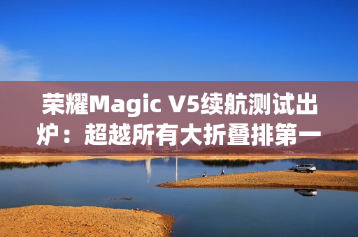 荣耀Magic V5续航测试出炉：超越所有大折叠排第一