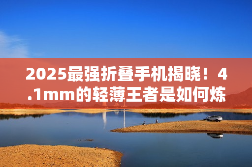 2025最强折叠手机揭晓！4.1mm的轻薄王者是如何炼成的