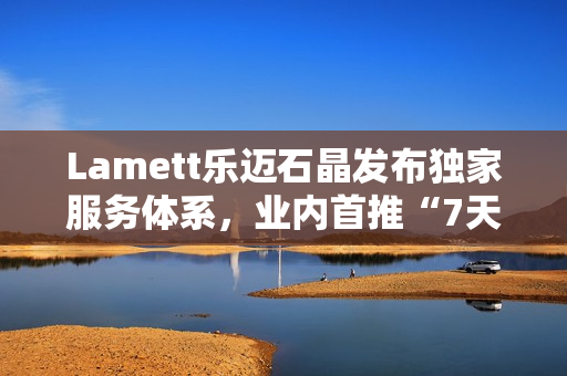 Lamett乐迈石晶发布独家服务体系，业内首推“7天无理由退货”