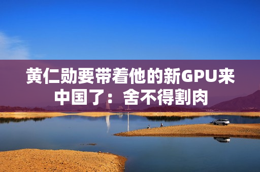 黄仁勋要带着他的新GPU来中国了：舍不得割肉