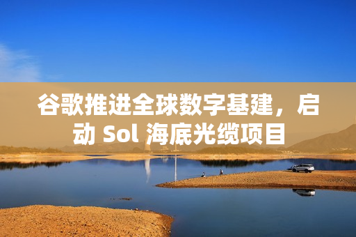 谷歌推进全球数字基建，启动 Sol 海底光缆项目