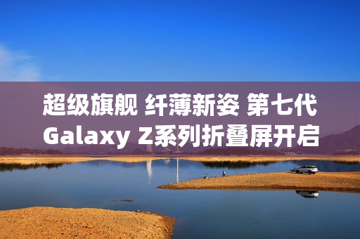 超级旗舰 纤薄新姿 第七代Galaxy Z系列折叠屏开启预约