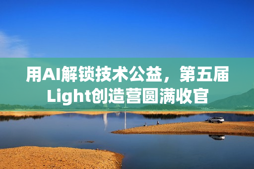 用AI解锁技术公益,第五届Light创造营圆满收官 用AI解锁技术公益,第五届Light创造营圆满收官