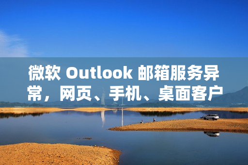 微软 Outlook 邮箱服务异常，网页、手机、桌面客户端均受影响