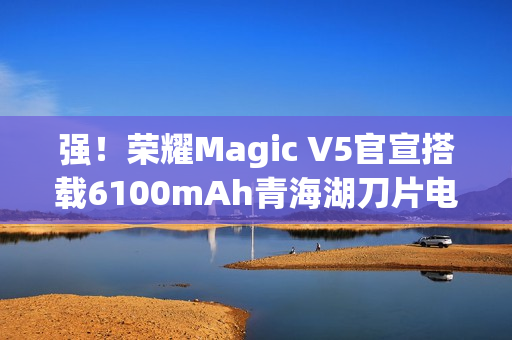 强！荣耀Magic V5官宣搭载6100mAh青海湖刀片电池
