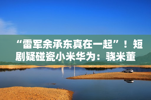 “雷军余承东真在一起”！短剧疑碰瓷小米华为：骁米董事长叫苏柒 律师称侵权
