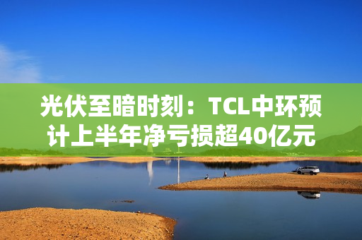 光伏至暗时刻：TCL中环预计上半年净亏损超40亿元