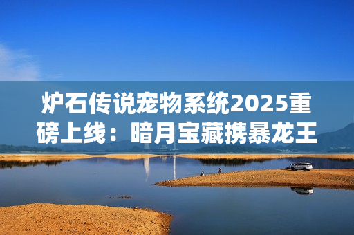 炉石传说宠物系统2025重磅上线：暗月宝藏携暴龙王降临酒馆