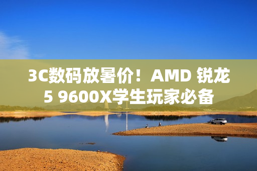 3C数码放暑价！AMD 锐龙5 9600X学生玩家必备