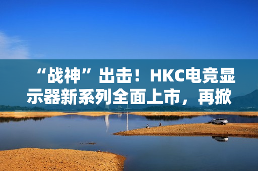 “战神”出击！HKC电竞显示器新系列全面上市，再掀性价比浪潮