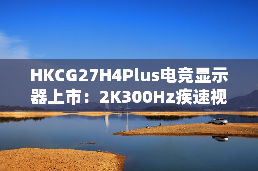 HKCG27H4Plus电竞显示器上市：2K300Hz疾速视界，1199元开启高能体验