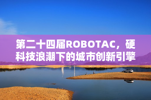 第二十四届ROBOTAC，硬科技浪潮下的城市创新引擎与青年人才孵化器
