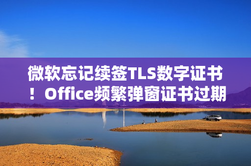 微软忘记续签TLS数字证书！Office频繁弹窗证书过期