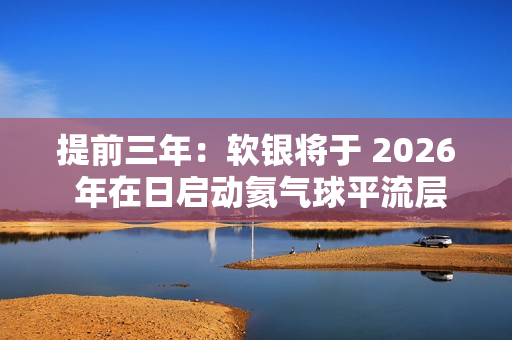 提前三年：软银将于 2026 年在日启动氦气球平流层基站 HAPS 预商用服务