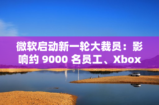 微软启动新一轮大裁员：影响约 9000 名员工、Xbox 游戏部门受重创
