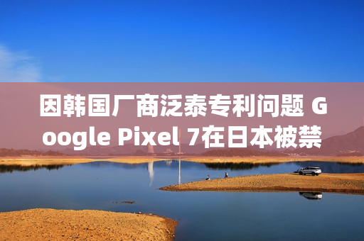 因韩国厂商泛泰专利问题 Google Pixel 7在日本被禁售 因韩国厂商泛泰专利问题 Google Pixel 7在日本被禁售