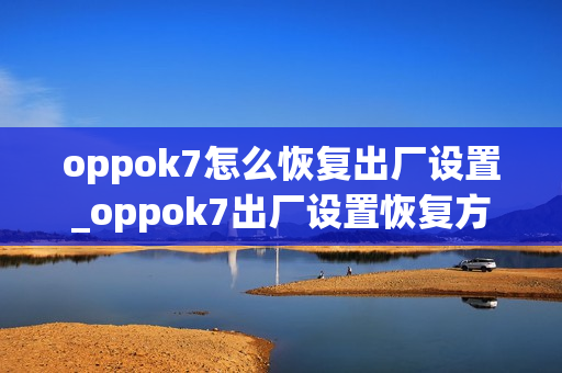 oppok7怎么恢复出厂设置_oppok7出厂设置恢复方法