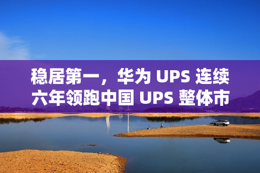 稳居第一,华为 UPS 连续六年领跑中国 UPS 整体市场 稳居第一,华为 UPS 连续六年领跑中国 UPS 整体市场