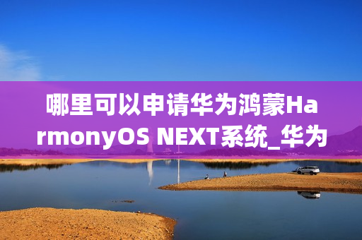 哪里可以申请华为鸿蒙HarmonyOS NEXT系统_华为鸿蒙HarmonyOS NEXT系统申请渠道