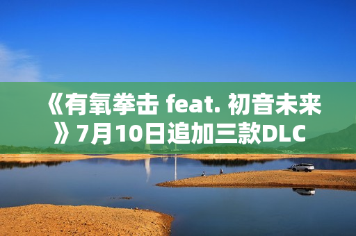 《有氧拳击 feat. 初音未来》7月10日追加三款DLC 《有氧拳击 feat. 初音未来》7月10日追加三款DLC