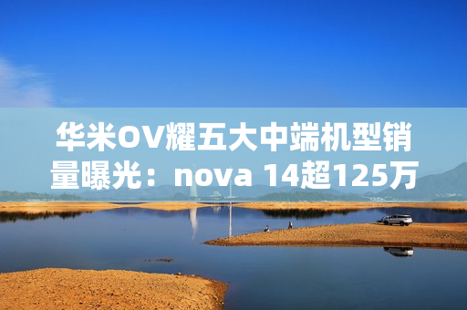 华米OV耀五大中端机型销量曝光：nova 14超125万部