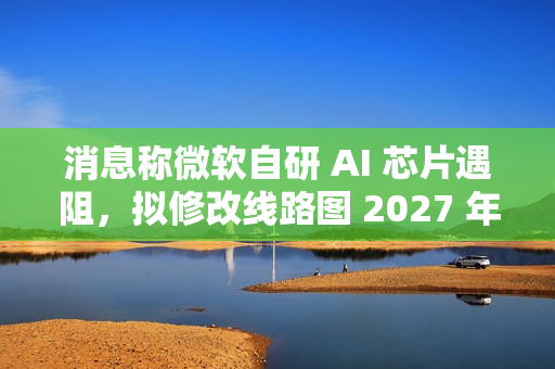 消息称微软自研 AI 芯片遇阻，拟修改线路图 2027 年推出 Maia 280 应对英伟达竞争