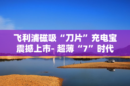 飞利浦磁吸“刀片”充电宝震撼上市- 超薄“7”时代来临 飞利浦磁吸“刀片”充电宝震撼上市- 超薄“7”时代来临