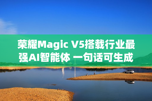 荣耀Magic V5搭载行业最强AI智能体 一句话可生成PPT