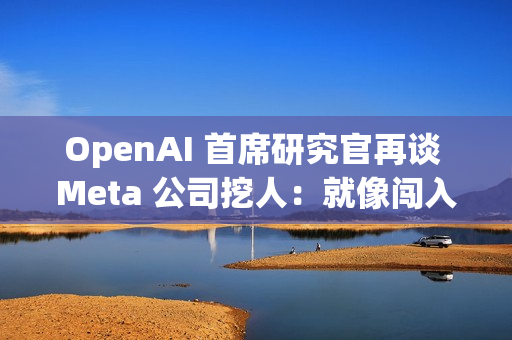 OpenAI 首席研究官再谈 Meta 公司挖人：就像闯入家中偷窃，建议员工严词拒绝
