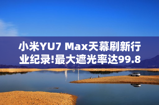 小米YU7 Max天幕刷新行业纪录!最大遮光率达99.85%