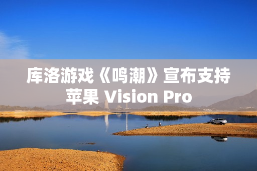 库洛游戏《鸣潮》宣布支持苹果 Vision Pro
