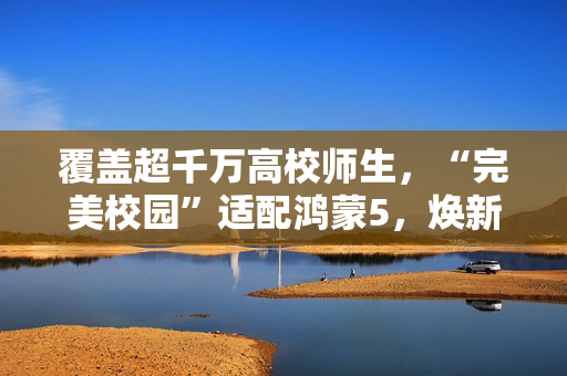 覆盖超千万高校师生，“完美校园”适配鸿蒙5，焕新智慧校园体验